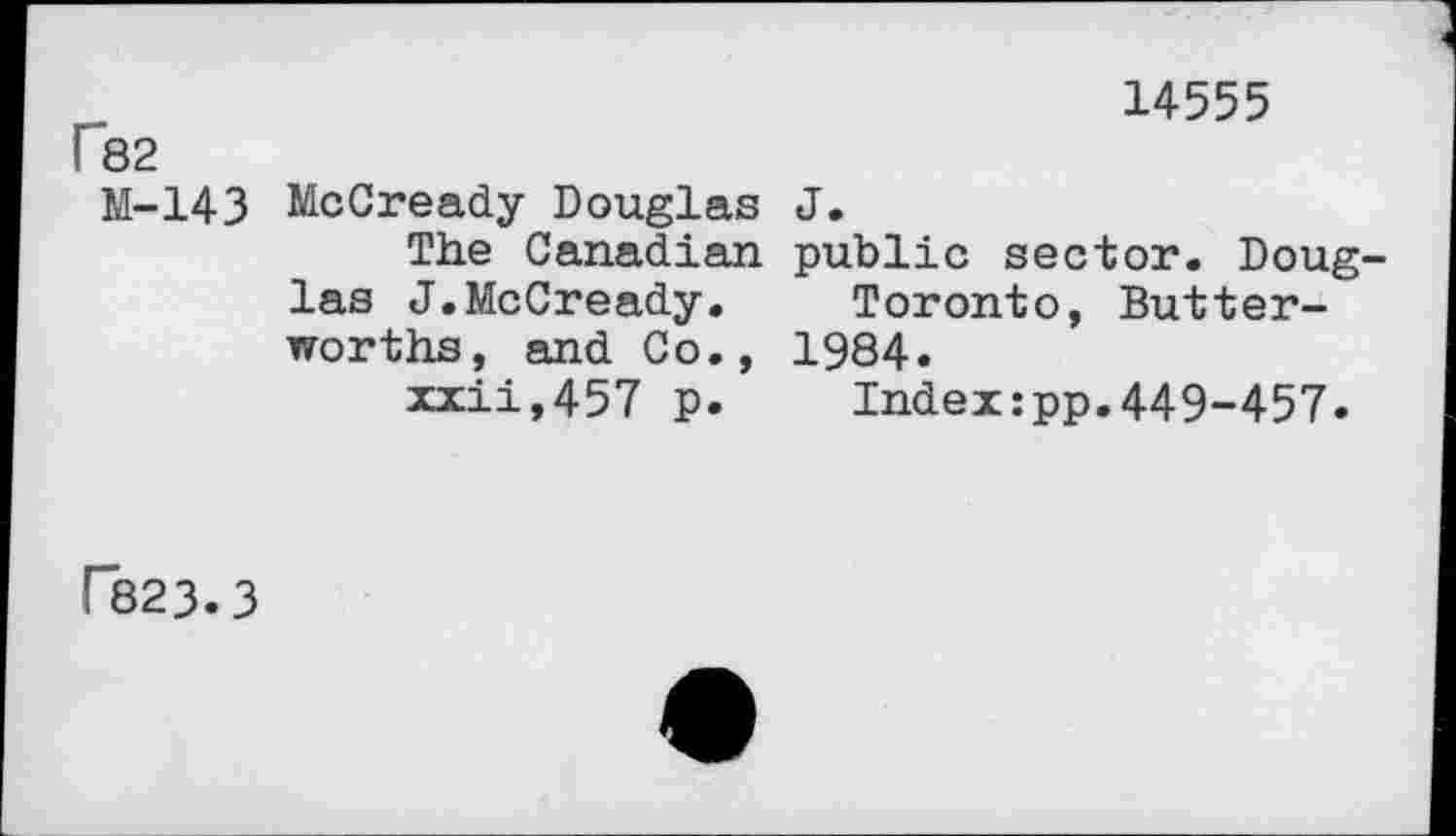 ﻿14555
f 82
M-143 McCready Douglas J.
The Canadian public sector. Douglas J.McCready.	Toronto, Butter-
worths, and Co., 1984.
zxii,457 p.	Index:pp.449-457.
r823.3